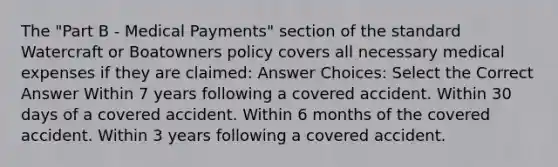 The "Part B - Medical Payments" section of the standard Watercraft or Boatowners policy covers all necessary medical expenses if they are claimed: Answer Choices: Select the Correct Answer Within 7 years following a covered accident. Within 30 days of a covered accident. Within 6 months of the covered accident. Within 3 years following a covered accident.