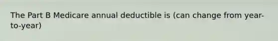 The Part B Medicare annual deductible is (can change from year-to-year)