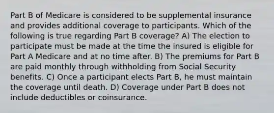 Part B of Medicare is considered to be supplemental insurance and provides additional coverage to participants. Which of the following is true regarding Part B coverage? A) The election to participate must be made at the time the insured is eligible for Part A Medicare and at no time after. B) The premiums for Part B are paid monthly through withholding from Social Security benefits. C) Once a participant elects Part B, he must maintain the coverage until death. D) Coverage under Part B does not include deductibles or coinsurance.