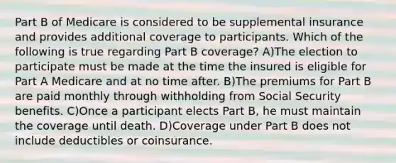 Part B of Medicare is considered to be supplemental insurance and provides additional coverage to participants. Which of the following is true regarding Part B coverage? A)The election to participate must be made at the time the insured is eligible for Part A Medicare and at no time after. B)The premiums for Part B are paid monthly through withholding from Social Security benefits. C)Once a participant elects Part B, he must maintain the coverage until death. D)Coverage under Part B does not include deductibles or coinsurance.