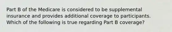 Part B of the Medicare is considered to be supplemental insurance and provides additional coverage to participants. Which of the following is true regarding Part B coverage?