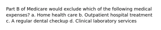 Part B of Medicare would exclude which of the following medical expenses? a. Home health care b. Outpatient hospital treatment c. A regular dental checkup d. Clinical laboratory services