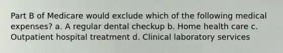 Part B of Medicare would exclude which of the following medical expenses? a. A regular dental checkup b. Home health care c. Outpatient hospital treatment d. Clinical laboratory services