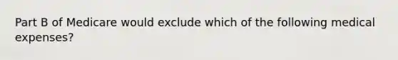 Part B of Medicare would exclude which of the following medical expenses?