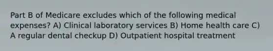 Part B of Medicare excludes which of the following medical expenses? A) Clinical laboratory services B) Home health care C) A regular dental checkup D) Outpatient hospital treatment