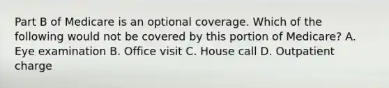 Part B of Medicare is an optional coverage. Which of the following would not be covered by this portion of Medicare? A. Eye examination B. Office visit C. House call D. Outpatient charge