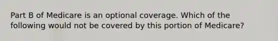 Part B of Medicare is an optional coverage. Which of the following would not be covered by this portion of Medicare?