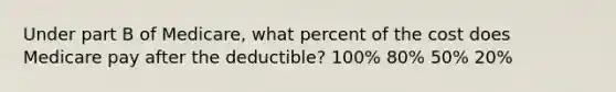 Under part B of Medicare, what percent of the cost does Medicare pay after the deductible? 100% 80% 50% 20%