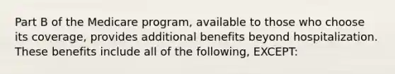 Part B of the Medicare program, available to those who choose its coverage, provides additional benefits beyond hospitalization. These benefits include all of the following, EXCEPT: