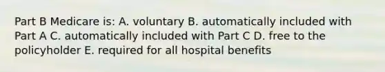 Part B Medicare is: A. voluntary B. automatically included with Part A C. automatically included with Part C D. free to the policyholder E. required for all hospital benefits