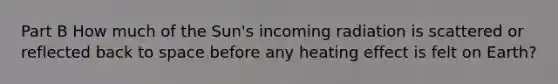 Part B How much of the Sun's incoming radiation is scattered or reflected back to space before any heating effect is felt on Earth?