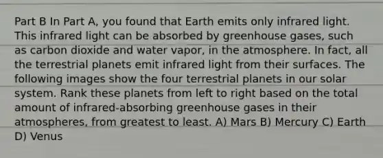 Part B In Part A, you found that Earth emits only infrared light. This infrared light can be absorbed by greenhouse gases, such as carbon dioxide and water vapor, in the atmosphere. In fact, all the terrestrial planets emit infrared light from their surfaces. The following images show the four terrestrial planets in our solar system. Rank these planets from left to right based on the total amount of infrared-absorbing greenhouse gases in their atmospheres, from greatest to least. A) Mars B) Mercury C) Earth D) Venus