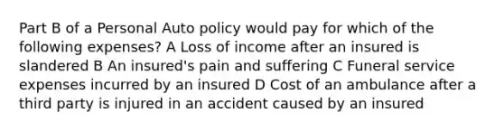 Part B of a Personal Auto policy would pay for which of the following expenses? A Loss of income after an insured is slandered B An insured's pain and suffering C Funeral service expenses incurred by an insured D Cost of an ambulance after a third party is injured in an accident caused by an insured