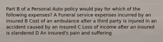 Part B of a Personal Auto policy would pay for which of the following expenses? A Funeral service expenses incurred by an insured B Cost of an ambulance after a third party is injured in an accident caused by an insured C Loss of income after an insured is slandered D An insured's pain and suffering