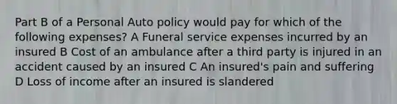 Part B of a Personal Auto policy would pay for which of the following expenses? A Funeral service expenses incurred by an insured B Cost of an ambulance after a third party is injured in an accident caused by an insured C An insured's pain and suffering D Loss of income after an insured is slandered