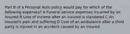 Part B of a Personal Auto policy would pay for which of the following expenses? A Funeral service expenses incurred by an insured B Loss of income after an insured is slandered C An insured's pain and suffering D Cost of an ambulance after a third party is injured in an accident caused by an insured