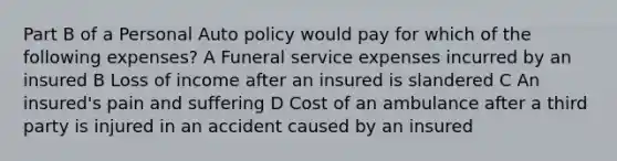 Part B of a Personal Auto policy would pay for which of the following expenses? A Funeral service expenses incurred by an insured B Loss of income after an insured is slandered C An insured's pain and suffering D Cost of an ambulance after a third party is injured in an accident caused by an insured