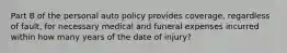 Part B of the personal auto policy provides coverage, regardless of fault, for necessary medical and funeral expenses incurred within how many years of the date of injury?