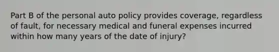 Part B of the personal auto policy provides coverage, regardless of fault, for necessary medical and funeral expenses incurred within how many years of the date of injury?