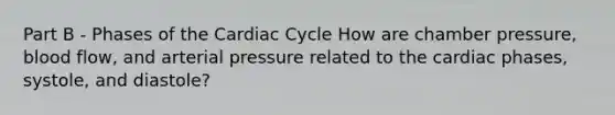 Part B - Phases of the Cardiac Cycle How are chamber pressure, blood flow, and arterial pressure related to the cardiac phases, systole, and diastole?