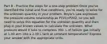 Part B - Practice the steps for a one-step problem Once you've identified the initial and final conditions, you're ready to solve for the unknown quantity in your problem. Boyle's Law expresses the pressure-volume relationship as P1V1=P2V2, so you will need to solve this equation for the unknown quantity and then plug in your known values to calculate the unknown. What pressure would it take to compress 300. L of helium gas initially at 1.00 atm into a 2.00 L tank at constant temperature? Express your answer with the appropriate units.