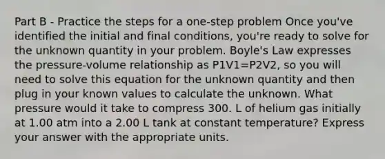 Part B - Practice the steps for a one-step problem Once you've identified the initial and final conditions, you're ready to solve for the unknown quantity in your problem. Boyle's Law expresses the pressure-volume relationship as P1V1=P2V2, so you will need to solve this equation for the unknown quantity and then plug in your known values to calculate the unknown. What pressure would it take to compress 300. L of helium gas initially at 1.00 atm into a 2.00 L tank at constant temperature? Express your answer with the appropriate units.