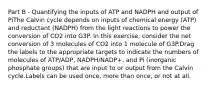 Part B - Quantifying the inputs of ATP and NADPH and output of PiThe Calvin cycle depends on inputs of chemical energy (ATP) and reductant (NADPH) from the light reactions to power the conversion of CO2 into G3P. In this exercise, consider the net conversion of 3 molecules of CO2 into 1 molecule of G3P.Drag the labels to the appropriate targets to indicate the numbers of molecules of ATP/ADP, NADPH/NADP+, and Pi (inorganic phosphate groups) that are input to or output from the Calvin cycle.Labels can be used once, more than once, or not at all.