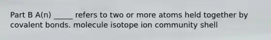 Part B A(n) _____ refers to two or more atoms held together by covalent bonds. molecule isotope ion community shell