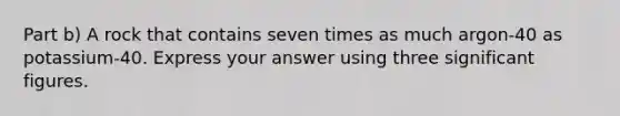 Part b) A rock that contains seven times as much argon-40 as potassium-40. Express your answer using three significant figures.