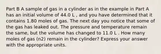 Part B A sample of gas in a cylinder as in the example in Part A has an initial volume of 44.0 L , and you have determined that it contains 1.80 moles of gas. The next day you notice that some of the gas has leaked out. The pressure and temperature remain the same, but the volume has changed to 11.0 L . How many moles of gas (n2) remain in the cylinder? Express your answer with the appropriate units.