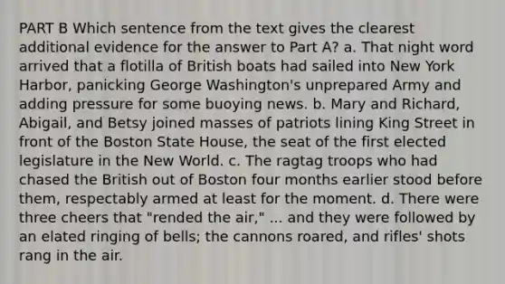 PART B Which sentence from the text gives the clearest additional evidence for the answer to Part A? a. That night word arrived that a flotilla of British boats had sailed into New York Harbor, panicking George Washington's unprepared Army and adding pressure for some buoying news. b. Mary and Richard, Abigail, and Betsy joined masses of patriots lining King Street in front of the Boston State House, the seat of the first elected legislature in the New World. c. The ragtag troops who had chased the British out of Boston four months earlier stood before them, respectably armed at least for the moment. d. There were three cheers that "rended the air," ... and they were followed by an elated ringing of bells; the cannons roared, and rifles' shots rang in the air.