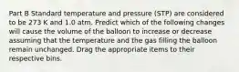 Part B Standard temperature and pressure (STP) are considered to be 273 K and 1.0 atm. Predict which of the following changes will cause the volume of the balloon to increase or decrease assuming that the temperature and the gas filling the balloon remain unchanged. Drag the appropriate items to their respective bins.