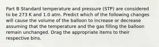 Part B Standard temperature and pressure (STP) are considered to be 273 K and 1.0 atm. Predict which of the following changes will cause the volume of the balloon to increase or decrease assuming that the temperature and the gas filling the balloon remain unchanged. Drag the appropriate items to their respective bins.