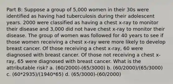 Part B: Suppose a group of 5,000 women in their 30s were identified as having had tuberculosis during their adolescent years. 2000 were classified as having a chest x-ray to monitor their disease and 3,000 did not have chest x-ray to monitor their disease. The group of women was followed for 40 years to see if those women receiving a chest x-ray were more likely to develop breast cancer. Of those receiving a chest x-ray, 60 were diagnosed with breast cancer. Of those not receiving a chest x-ray, 65 were diagnosed with breast cancer. What is the attributable risk? a. (60/2000)-(65/3000) b. (60/2000)/(65/3000) c. (60*2935)/(1940*65) d. (65/3000)-(60/2000)