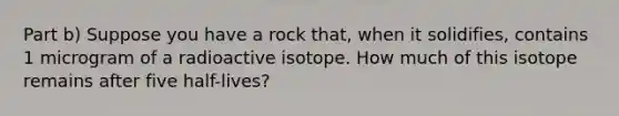 Part b) Suppose you have a rock that, when it solidifies, contains 1 microgram of a radioactive isotope. How much of this isotope remains after five half-lives?