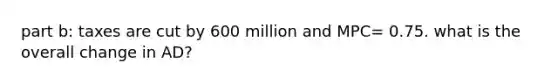 part b: taxes are cut by 600 million and MPC= 0.75. what is the overall change in AD?