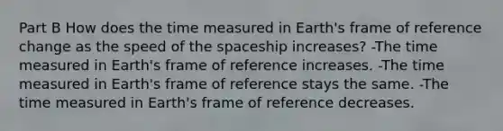 Part B How does the time measured in Earth's frame of reference change as the speed of the spaceship increases? -The time measured in Earth's frame of reference increases. -The time measured in Earth's frame of reference stays the same. -The time measured in Earth's frame of reference decreases.