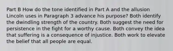 Part B How do the tone identified in Part A and the allusion Lincoln uses in Paragraph 3 advance his purpose? Both identify the dwindling strength of the country. Both suggest the need for persistence in the fight for a worthy cause. Both convey the idea that suffering is a consequence of injustice. Both work to elevate the belief that all people are equal.