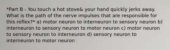 *Part B - You touch a hot stove& your hand quickly jerks away. What is the path of the nerve impulses that are responsible for this reflex?* a) motor neuron to interneuron to sensory neuron b) interneuron to sensory neuron to motor neuron c) motor neuron to sensory neuron to interneuron d) sensory neuron to interneuron to motor neuron