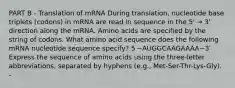 PART B - Translation of mRNA During translation, nucleotide base triplets (codons) in mRNA are read in sequence in the 5' → 3' direction along the mRNA. Amino acids are specified by the string of codons. What amino acid sequence does the following mRNA nucleotide sequence specify? 5′−AUGGCAAGAAAA−3′ Express the sequence of amino acids using the three-letter abbreviations, separated by hyphens (e.g., Met-Ser-Thr-Lys-Gly). -