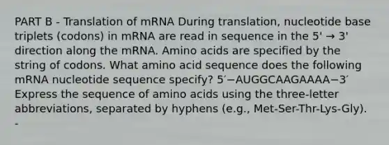 PART B - Translation of mRNA During translation, nucleotide base triplets (codons) in mRNA are read in sequence in the 5' → 3' direction along the mRNA. Amino acids are specified by the string of codons. What amino acid sequence does the following mRNA nucleotide sequence specify? 5′−AUGGCAAGAAAA−3′ Express the sequence of amino acids using the three-letter abbreviations, separated by hyphens (e.g., Met-Ser-Thr-Lys-Gly). -