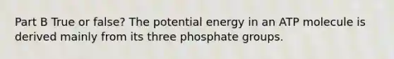 Part B True or false? The potential energy in an ATP molecule is derived mainly from its three phosphate groups.