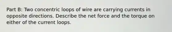 Part B: Two concentric loops of wire are carrying currents in opposite directions. Describe the net force and the torque on either of the current loops.