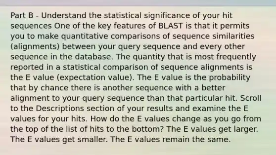 Part B - Understand the statistical significance of your hit sequences One of the key features of BLAST is that it permits you to make quantitative comparisons of sequence similarities (alignments) between your query sequence and every other sequence in the database. The quantity that is most frequently reported in a statistical comparison of sequence alignments is the E value (expectation value). The E value is the probability that by chance there is another sequence with a better alignment to your query sequence than that particular hit. Scroll to the Descriptions section of your results and examine the E values for your hits. How do the E values change as you go from the top of the list of hits to the bottom? The E values get larger. The E values get smaller. The E values remain the same.