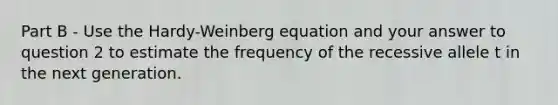 Part B - Use the Hardy-Weinberg equation and your answer to question 2 to estimate the frequency of the recessive allele t in the next generation.