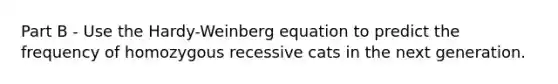 Part B - Use the Hardy-Weinberg equation to predict the frequency of homozygous recessive cats in the next generation.