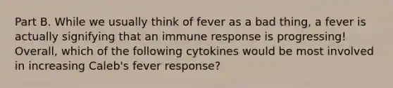 Part B. While we usually think of fever as a bad thing, a fever is actually signifying that an immune response is progressing! Overall, which of the following cytokines would be most involved in increasing Caleb's fever response?