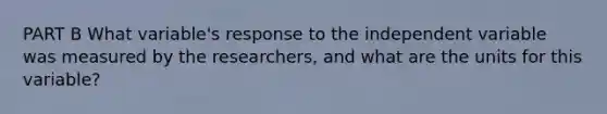 PART B What variable's response to the independent variable was measured by the researchers, and what are the units for this variable?