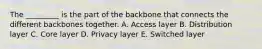 The _________ is the part of the backbone that connects the different backbones together. A. Access layer B. Distribution layer C. Core layer D. Privacy layer E. Switched layer