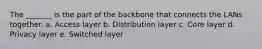 The _______ is the part of the backbone that connects the LANs together. a. Access layer b. Distribution layer c. Core layer d. Privacy layer e. Switched layer